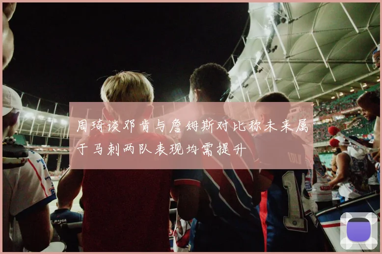 周琦谈邓肯与詹姆斯对比称未来属于马刺两队表现均需提升