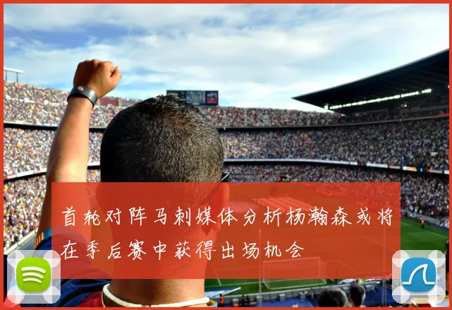 首轮对阵马刺媒体分析杨瀚森或将在季后赛中获得出场机会