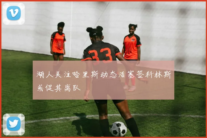 湖人关注哈里斯动态活塞签科林斯或促其离队