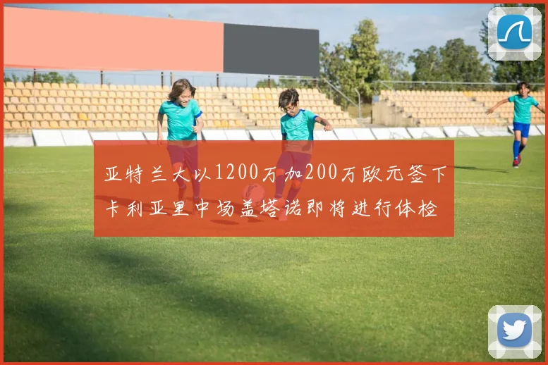 亚特兰大以1200万加200万欧元签下卡利亚里中场盖塔诺即将进行体检