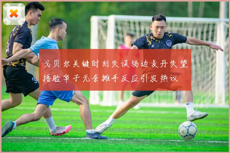 戈贝尔关键时刻失误场边麦丹失望捂脸华子无奈摊手反应引发热议