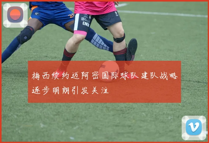 梅西续约迈阿密国际球队建队战略逐步明朗引发关注