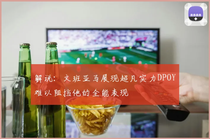 解说：文班亚马展现超凡实力DPOY难以阻挡他的全能表现