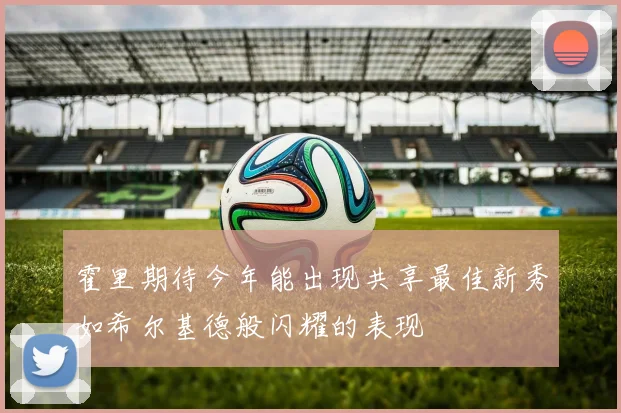 霍里期待今年能出现共享最佳新秀如希尔基德般闪耀的表现