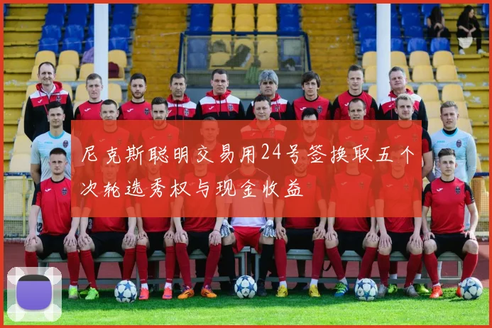 尼克斯聪明交易用24号签换取五个次轮选秀权与现金收益