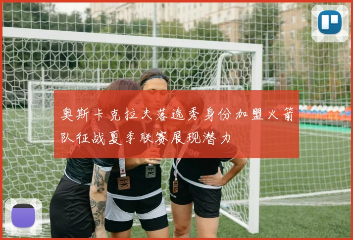 奥斯卡克拉夫落选秀身份加盟火箭队征战夏季联赛展现潜力