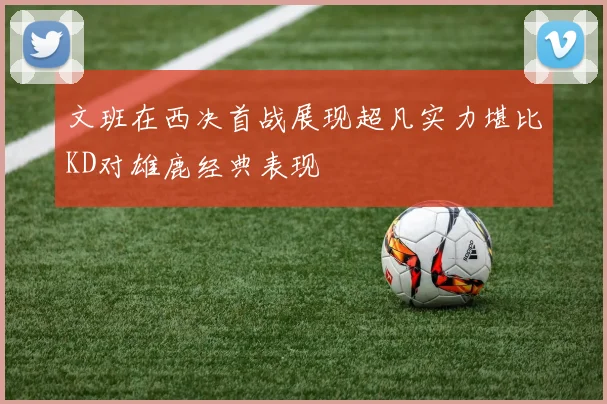 文班在西决首战展现超凡实力堪比KD对雄鹿经典表现
