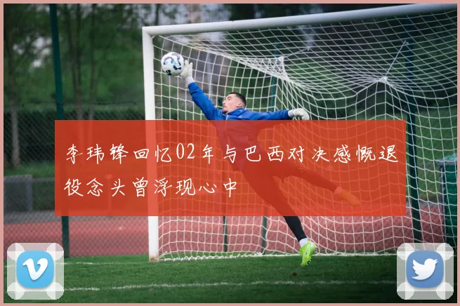 李玮锋回忆02年与巴西对决感慨退役念头曾浮现心中