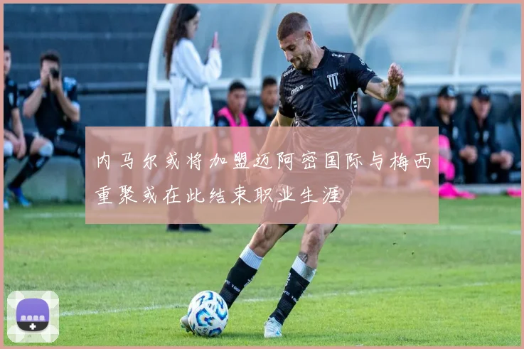 内马尔或将加盟迈阿密国际与梅西重聚或在此结束职业生涯