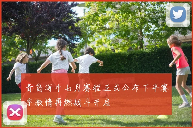 青岛海牛七月赛程正式公布下半赛季激情再燃战斗开启