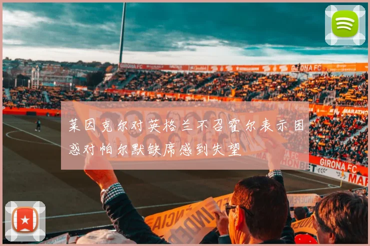 莱因克尔对英格兰不召霍尔表示困惑对帕尔默缺席感到失望