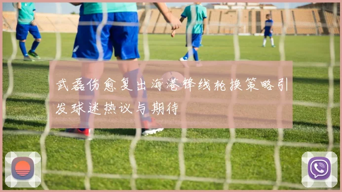 武磊伤愈复出海港锋线轮换策略引发球迷热议与期待