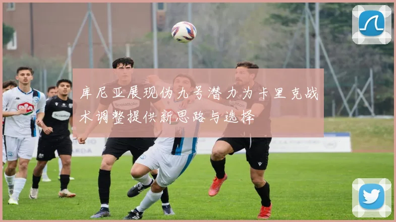 库尼亚展现伪九号潜力为卡里克战术调整提供新思路与选择