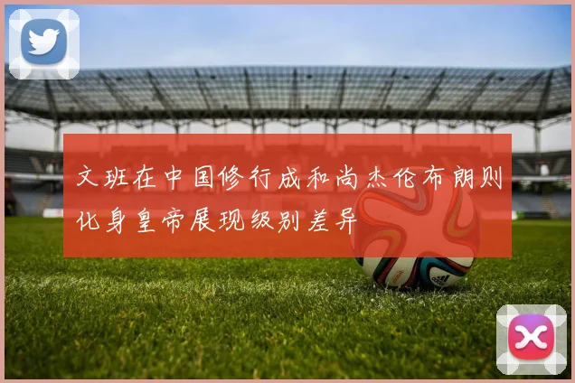 文班在中国修行成和尚杰伦布朗则化身皇帝展现级别差异
