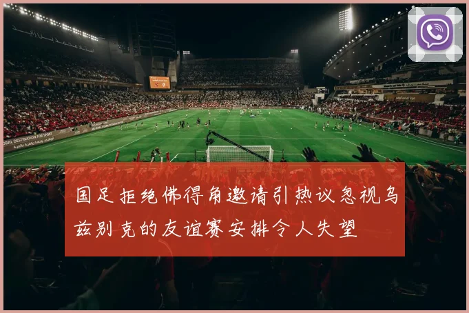 国足拒绝佛得角邀请引热议忽视乌兹别克的友谊赛安排令人失望