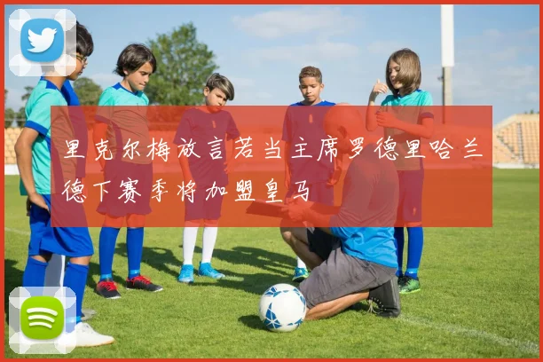 里克尔梅放言若当主席罗德里哈兰德下赛季将加盟皇马