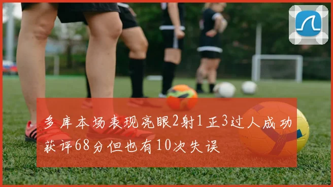 多库本场表现亮眼2射1正3过人成功获评68分但也有10次失误