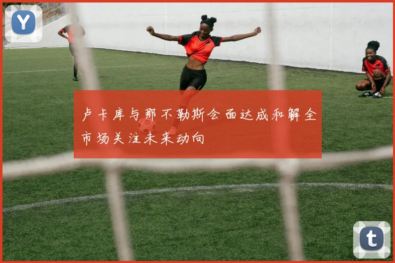 卢卡库与那不勒斯会面达成和解全市场关注未来动向