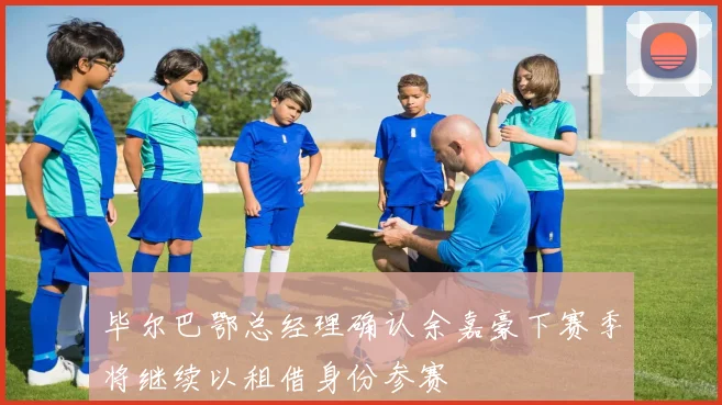 毕尔巴鄂总经理确认余嘉豪下赛季将继续以租借身份参赛