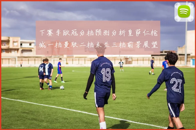 下赛季欧冠分档预测分析皇萨仁枪城一档曼联二档米兰三档前景展望